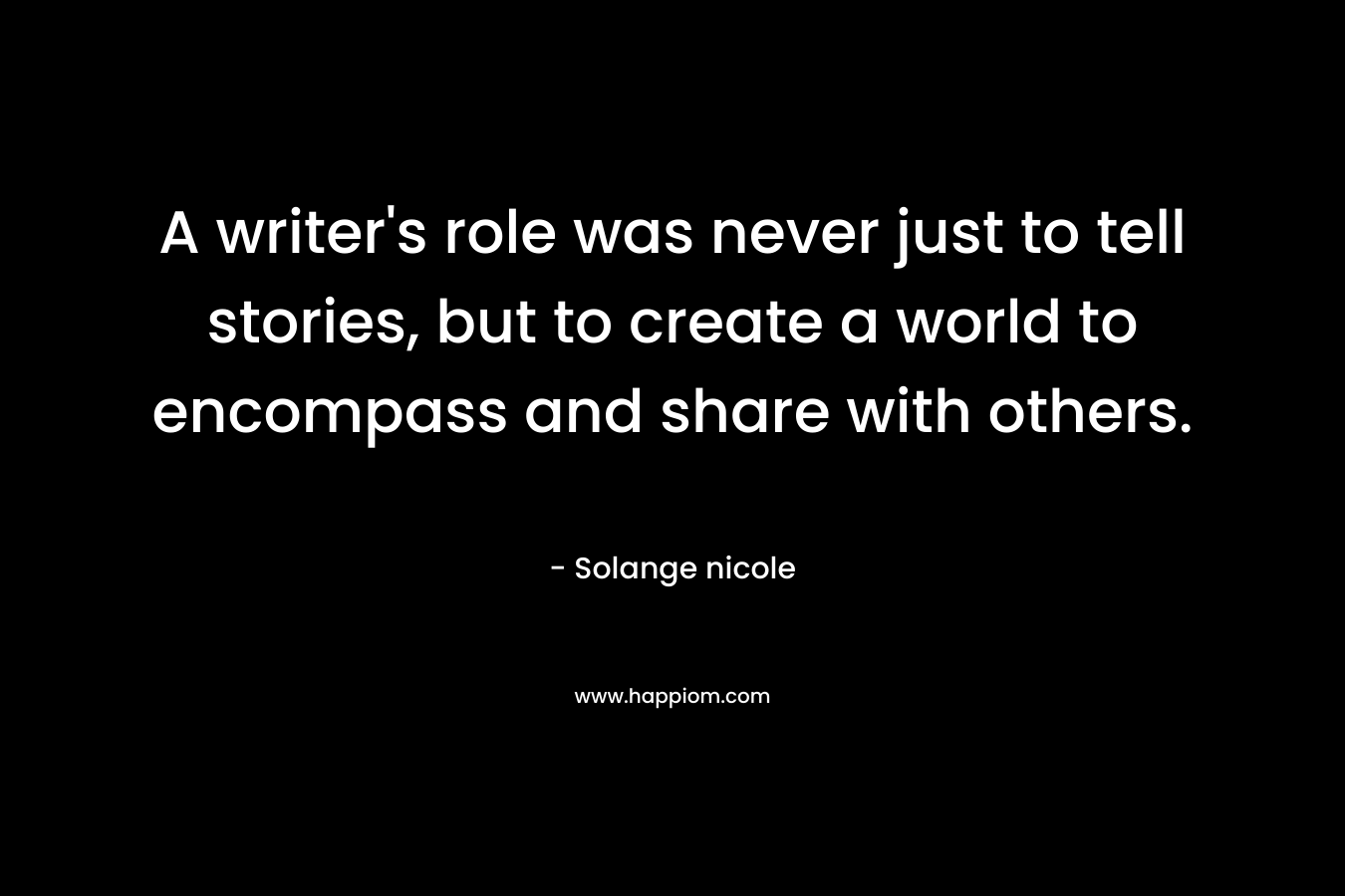 A writer’s role was never just to tell stories, but to create a world to encompass and share with others. – Solange nicole