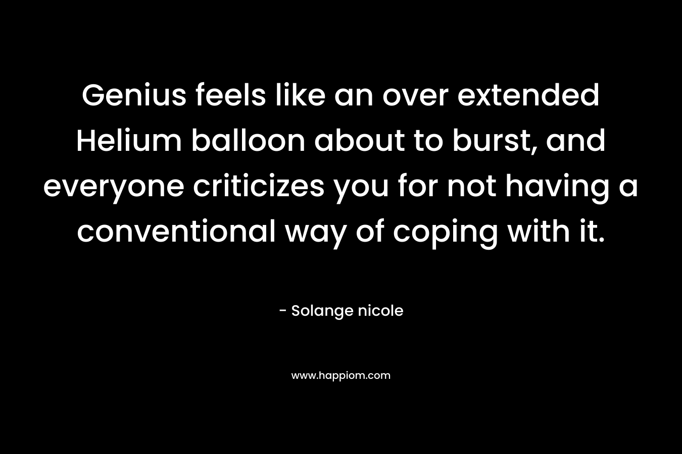 Genius feels like an over extended Helium balloon about to burst, and everyone criticizes you for not having a conventional way of coping with it. – Solange nicole
