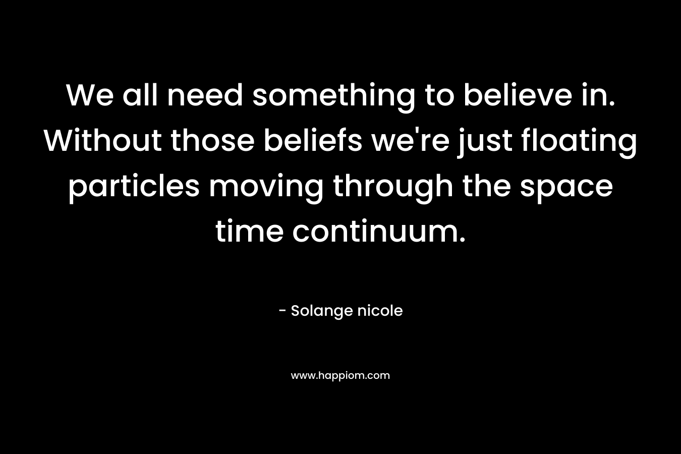 We all need something to believe in. Without those beliefs we're just floating particles moving through the space time continuum.
