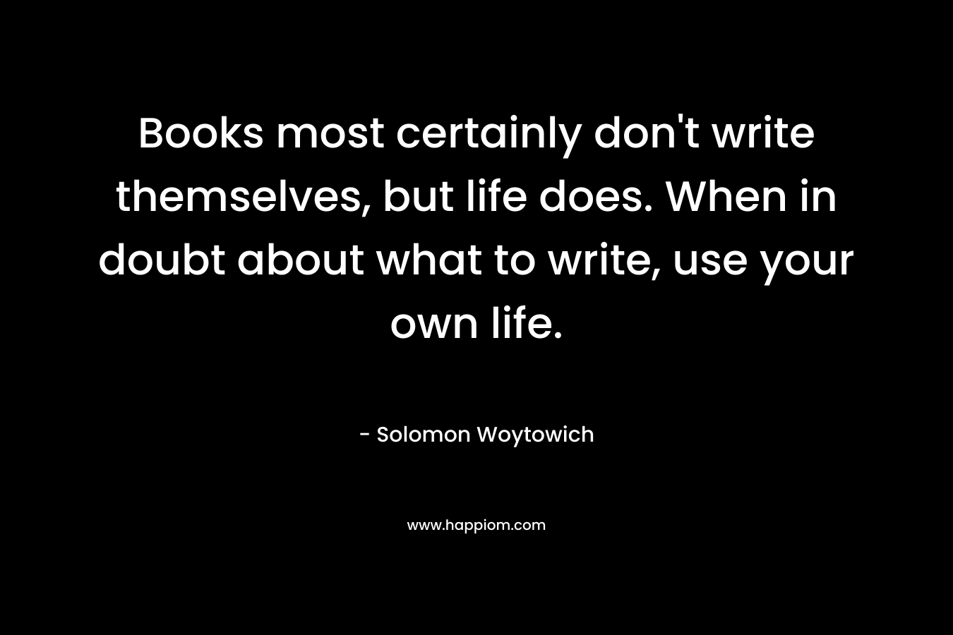 Books most certainly don't write themselves, but life does. When in doubt about what to write, use your own life.