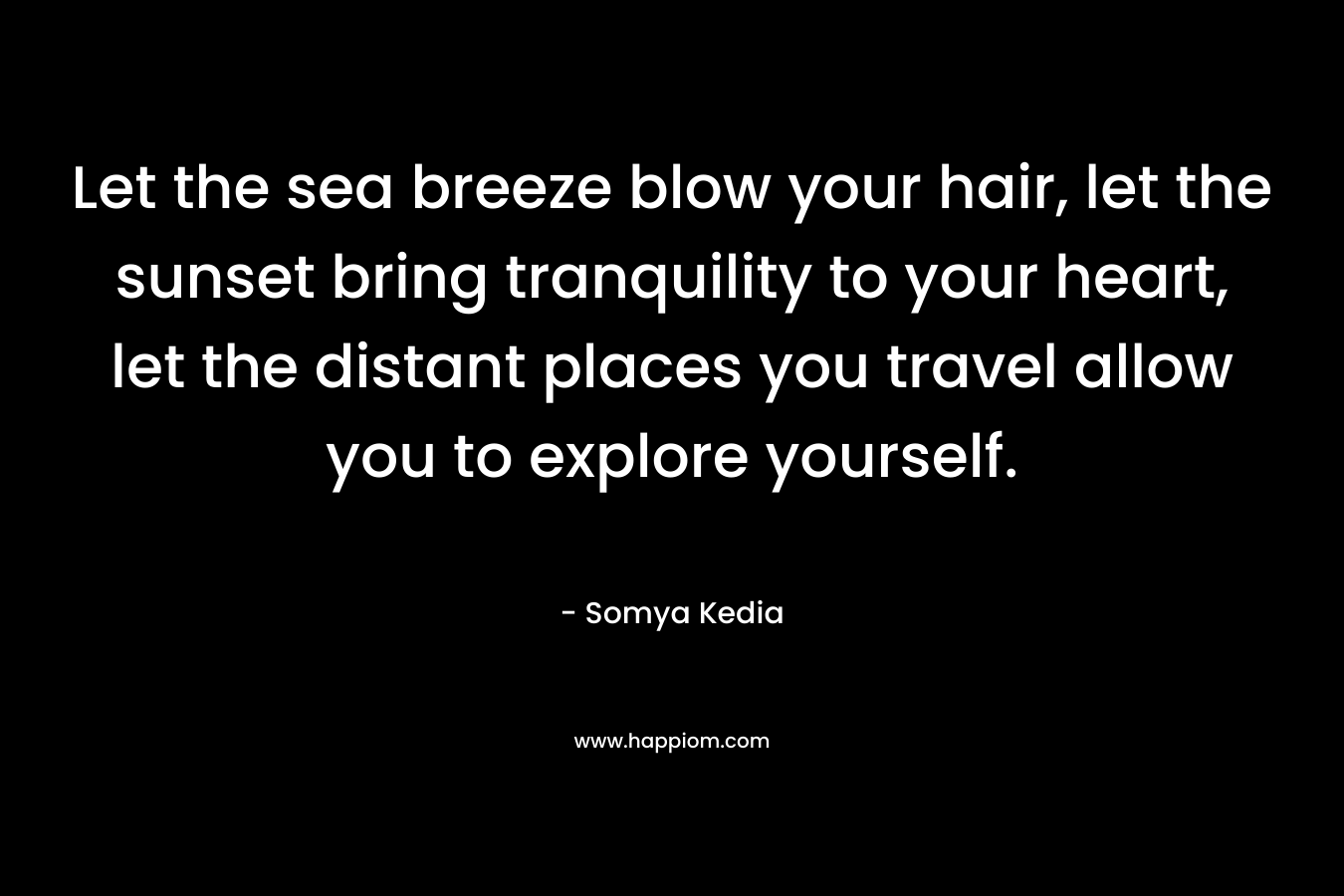 Let the sea breeze blow your hair, let the sunset bring tranquility to your heart, let the distant places you travel allow you to explore yourself. – Somya Kedia