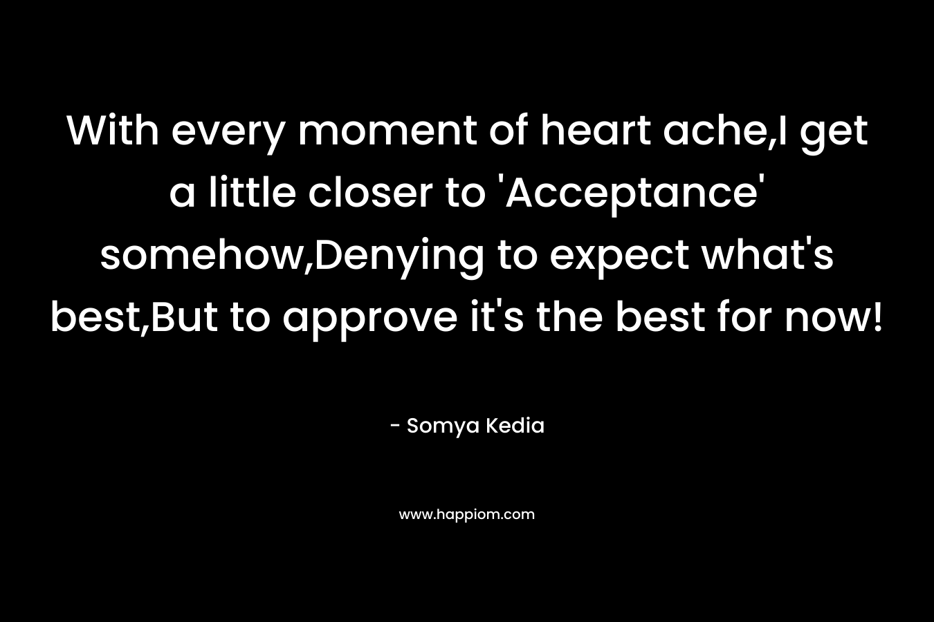 With every moment of heart ache,I get a little closer to ‘Acceptance’ somehow,Denying to expect what’s best,But to approve it’s the best for now! – Somya Kedia