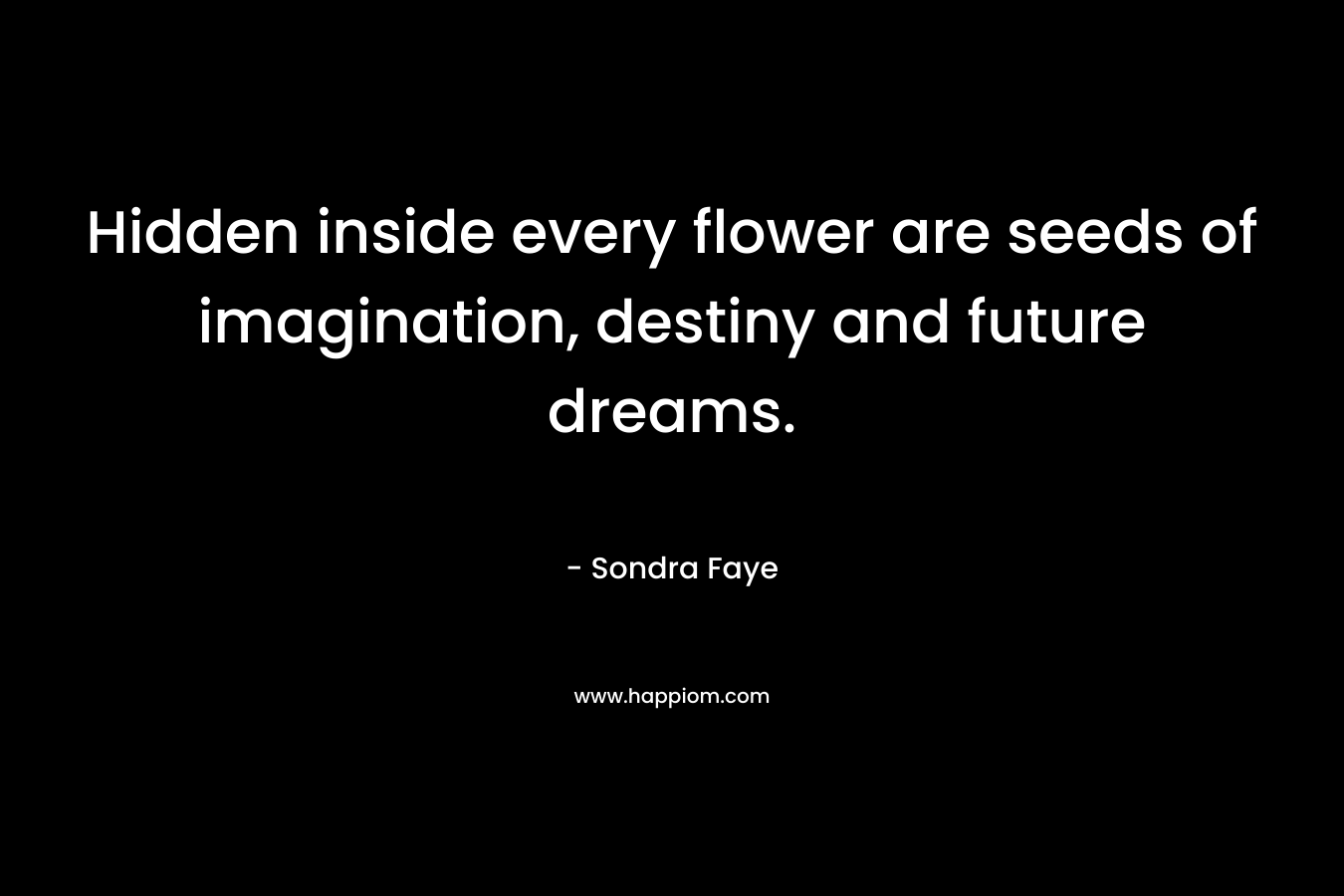 Hidden inside every flower are seeds of imagination, destiny and future dreams. – Sondra Faye