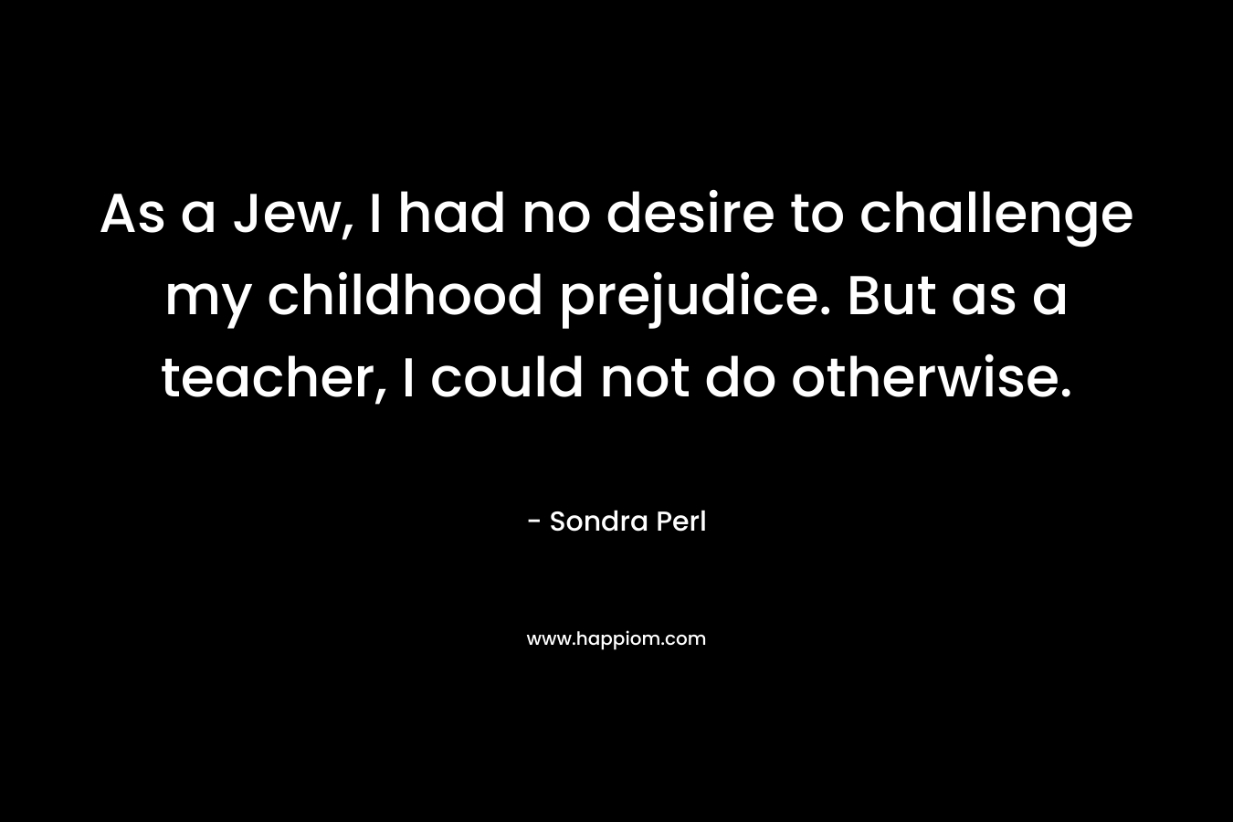 As a Jew, I had no desire to challenge my childhood prejudice. But as a teacher, I could not do otherwise. – Sondra Perl