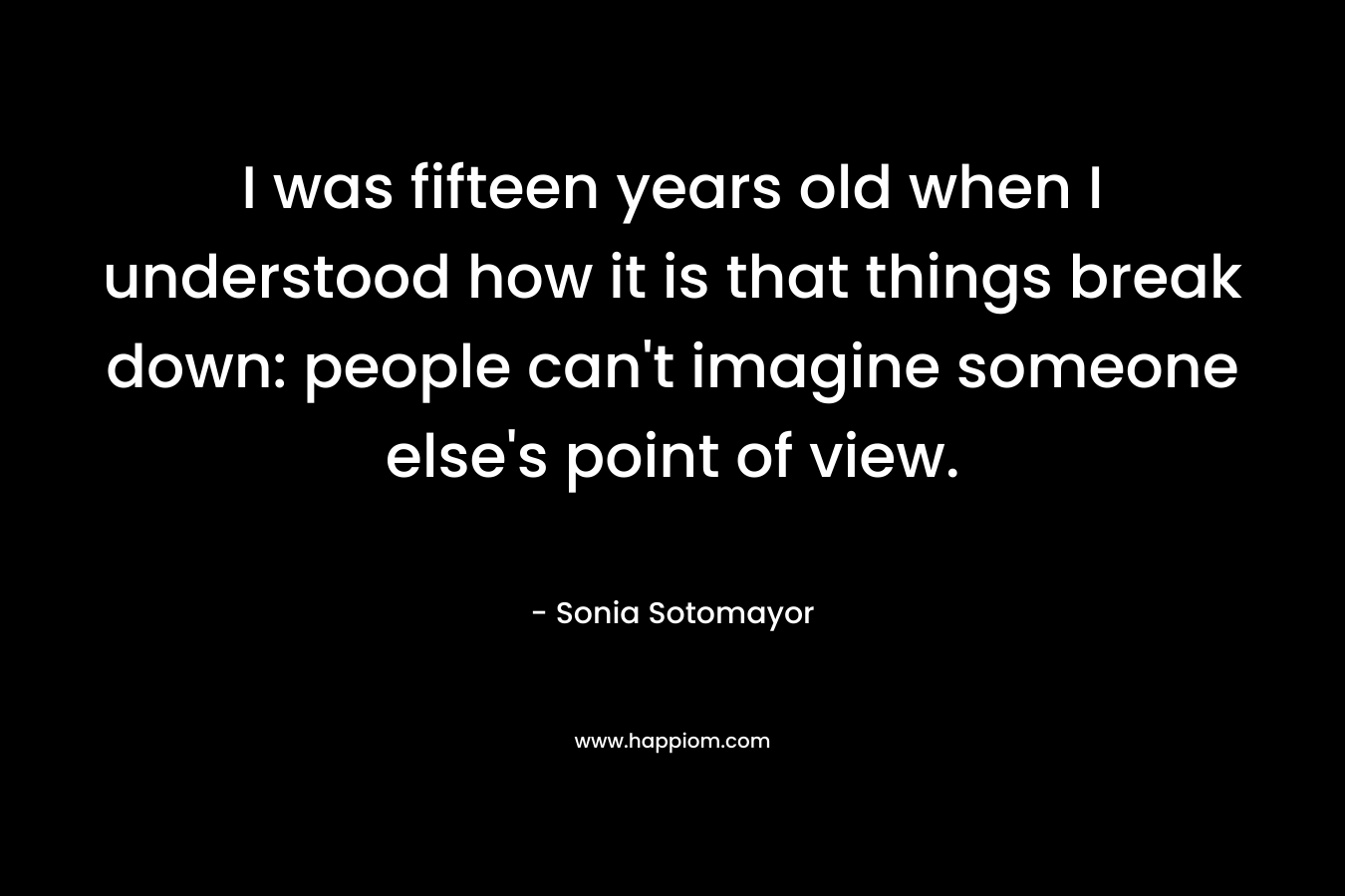 I was fifteen years old when I understood how it is that things break down: people can’t imagine someone else’s point of view. – Sonia Sotomayor