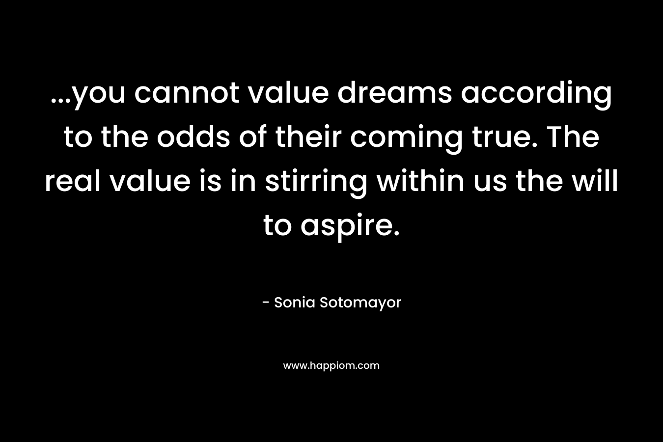 …you cannot value dreams according to the odds of their coming true. The real value is in stirring within us the will to aspire. – Sonia Sotomayor