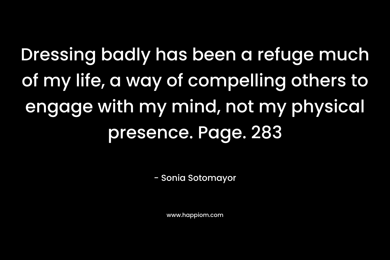 Dressing badly has been a refuge much of my life, a way of compelling others to engage with my mind, not my physical presence. Page. 283 – Sonia Sotomayor