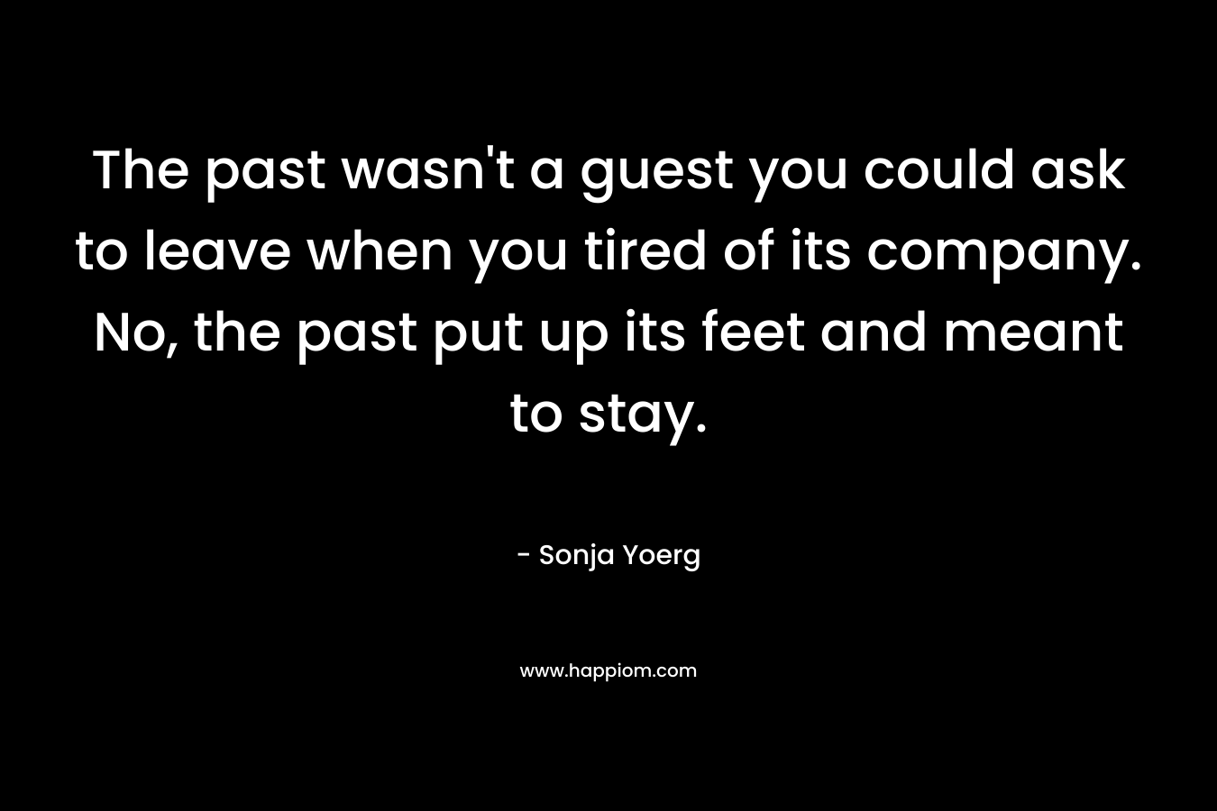 The past wasn’t a guest you could ask to leave when you tired of its company. No, the past put up its feet and meant to stay. – Sonja Yoerg