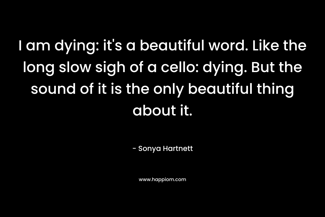 I am dying: it's a beautiful word. Like the long slow sigh of a cello: dying. But the sound of it is the only beautiful thing about it.