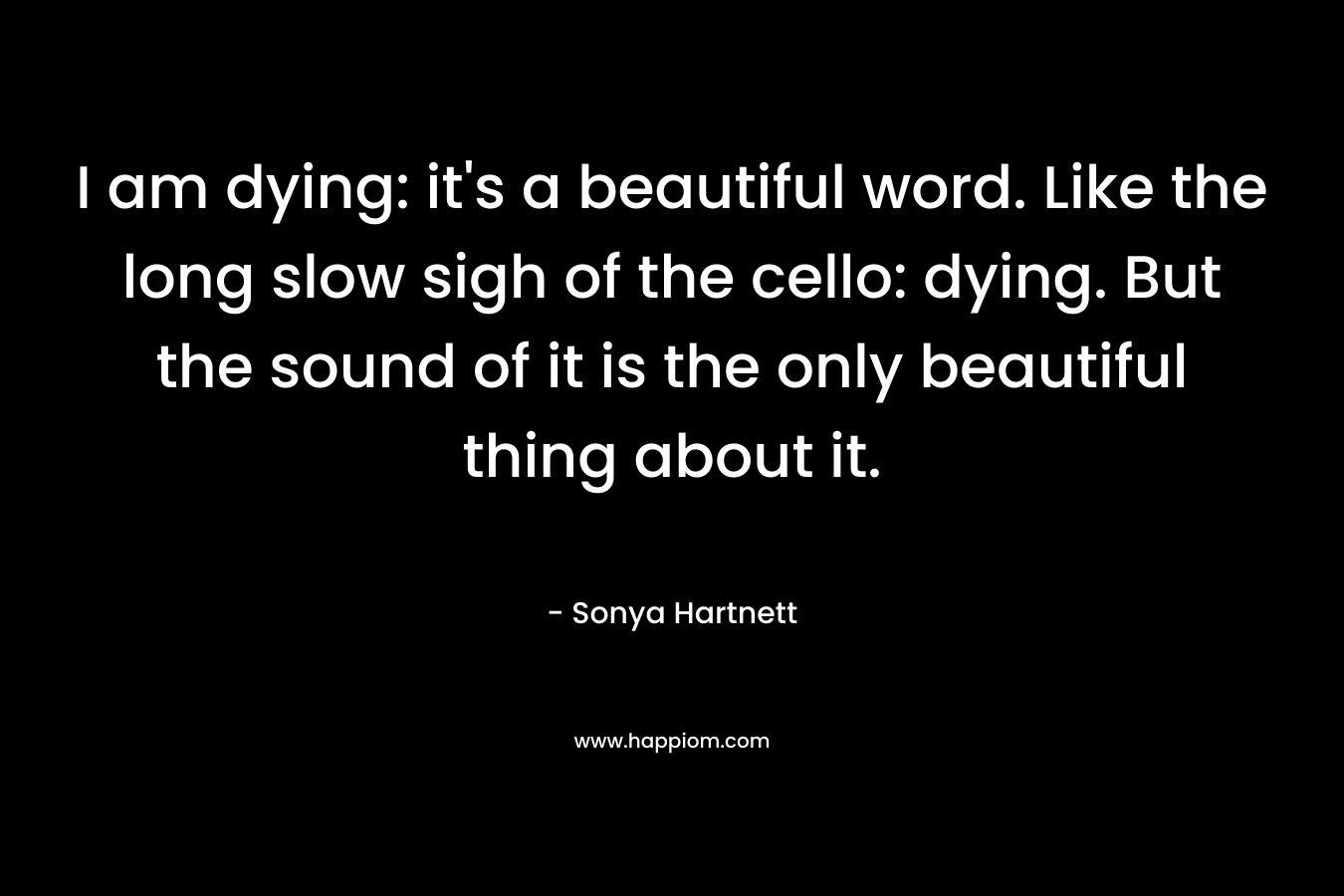I am dying: it's a beautiful word. Like the long slow sigh of the cello: dying. But the sound of it is the only beautiful thing about it.