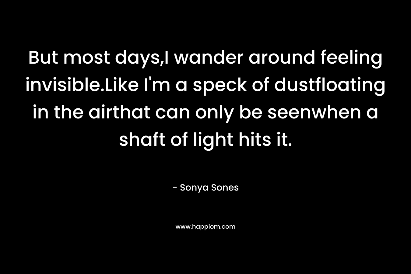 But most days,I wander around feeling invisible.Like I’m a speck of dustfloating in the airthat can only be seenwhen a shaft of light hits it. – Sonya Sones
