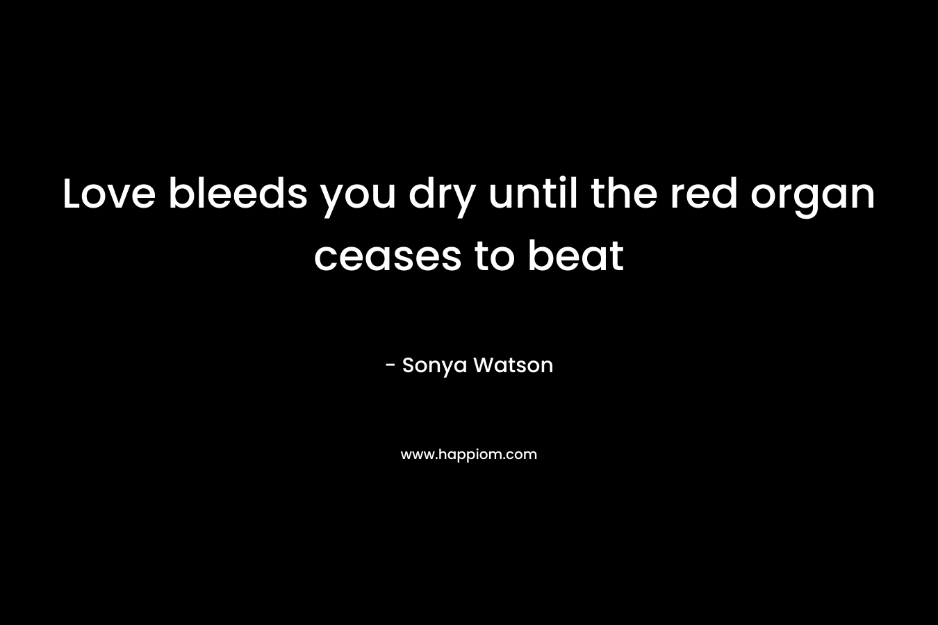 Love bleeds you dry until the red organ ceases to beat – Sonya Watson