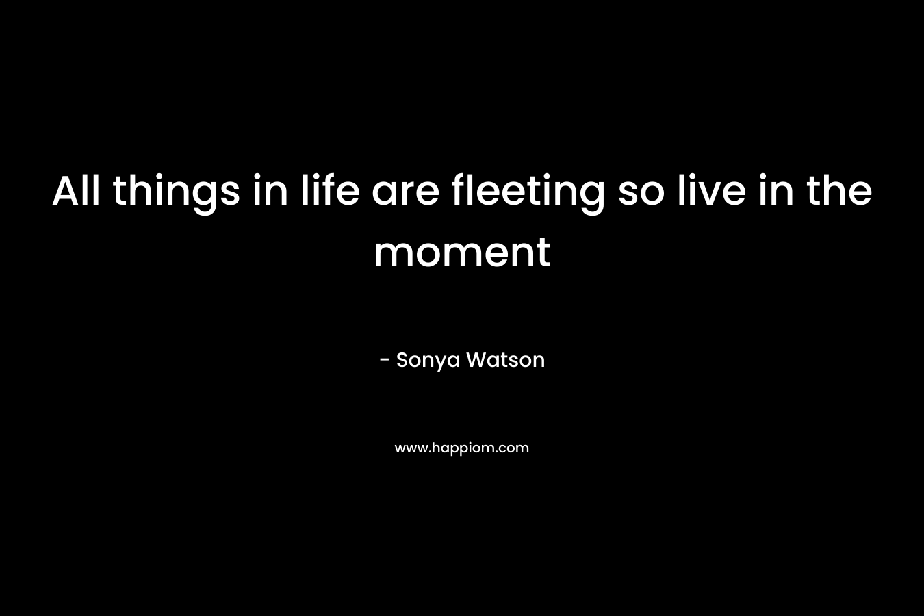 All things in life are fleeting so live in the moment – Sonya Watson
