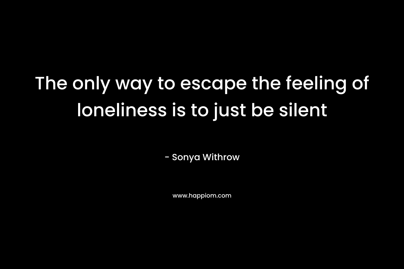 The only way to escape the feeling of loneliness is to just be silent
