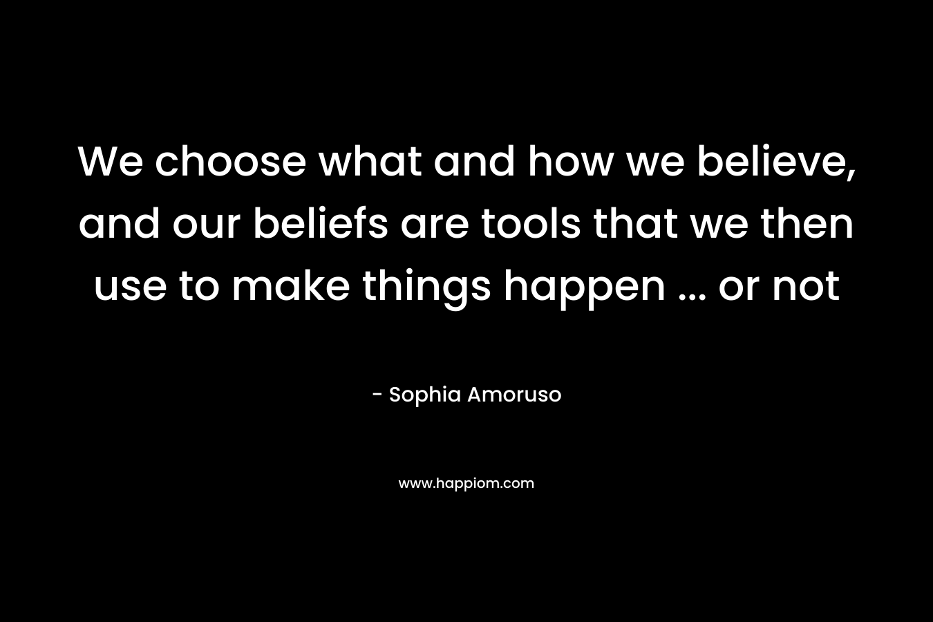 We choose what and how we believe, and our beliefs are tools that we then use to make things happen ... or not