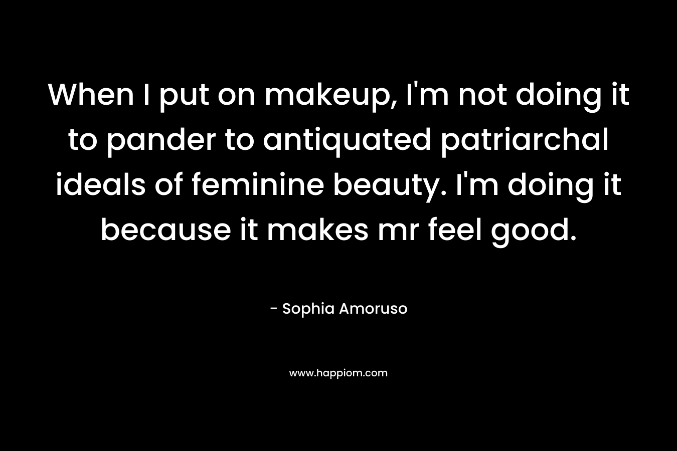 When I put on makeup, I’m not doing it to pander to antiquated patriarchal ideals of feminine beauty. I’m doing it because it makes mr feel good. – Sophia Amoruso