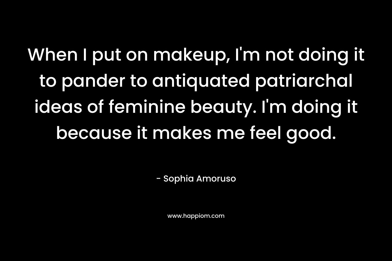 When I put on makeup, I’m not doing it to pander to antiquated patriarchal ideas of feminine beauty. I’m doing it because it makes me feel good. – Sophia Amoruso