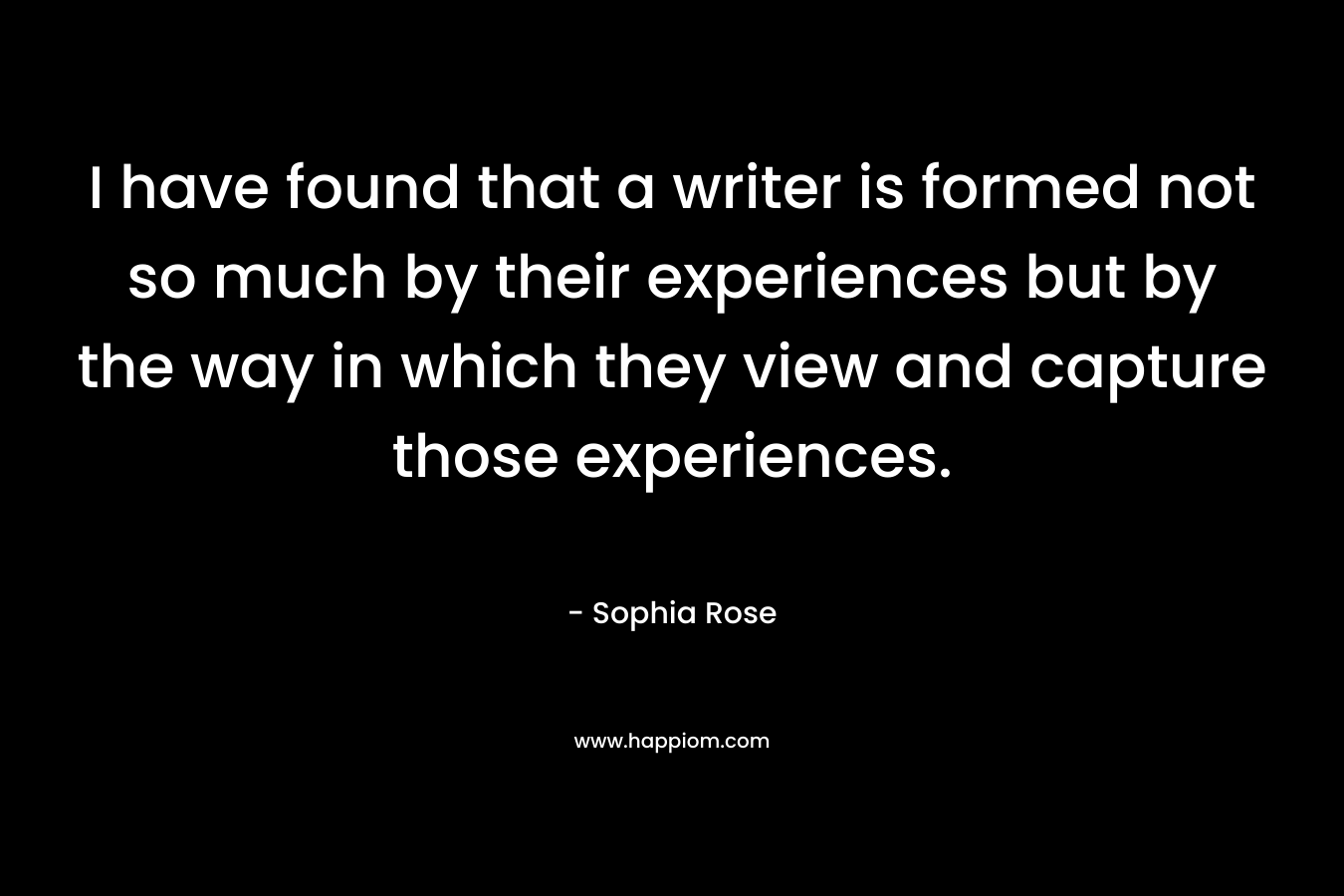 I have found that a writer is formed not so much by their experiences but by the way in which they view and capture those experiences.