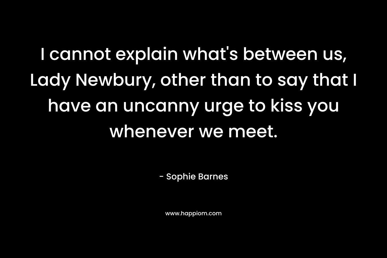 I cannot explain what's between us, Lady Newbury, other than to say that I have an uncanny urge to kiss you whenever we meet.