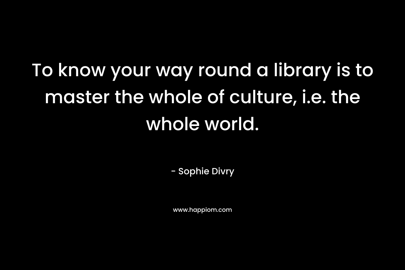 To know your way round a library is to master the whole of culture, i.e. the whole world.