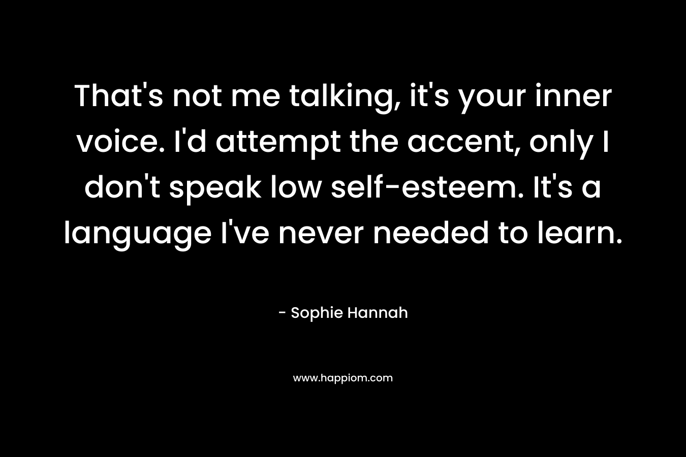 That’s not me talking, it’s your inner voice. I’d attempt the accent, only I don’t speak low self-esteem. It’s a language I’ve never needed to learn. – Sophie Hannah