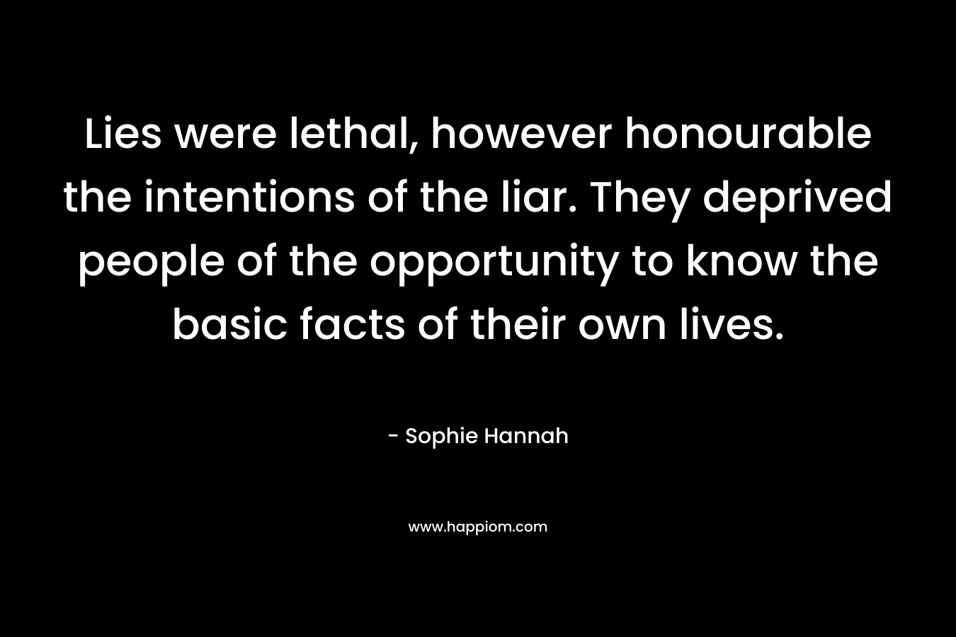 Lies were lethal, however honourable the intentions of the liar. They deprived people of the opportunity to know the basic facts of their own lives.  – Sophie Hannah