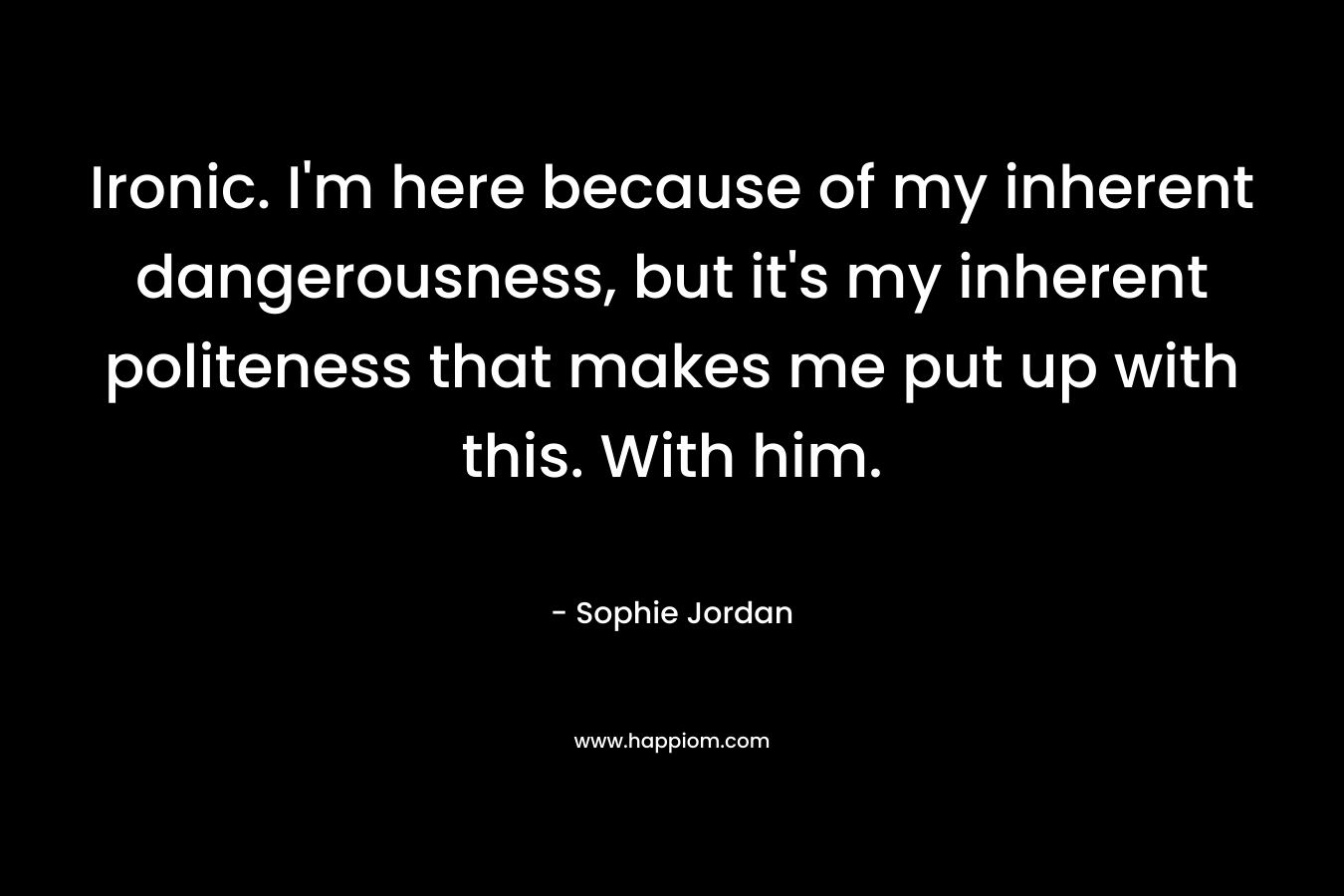Ironic. I’m here because of my inherent dangerousness, but it’s my inherent politeness that makes me put up with this. With him. – Sophie Jordan