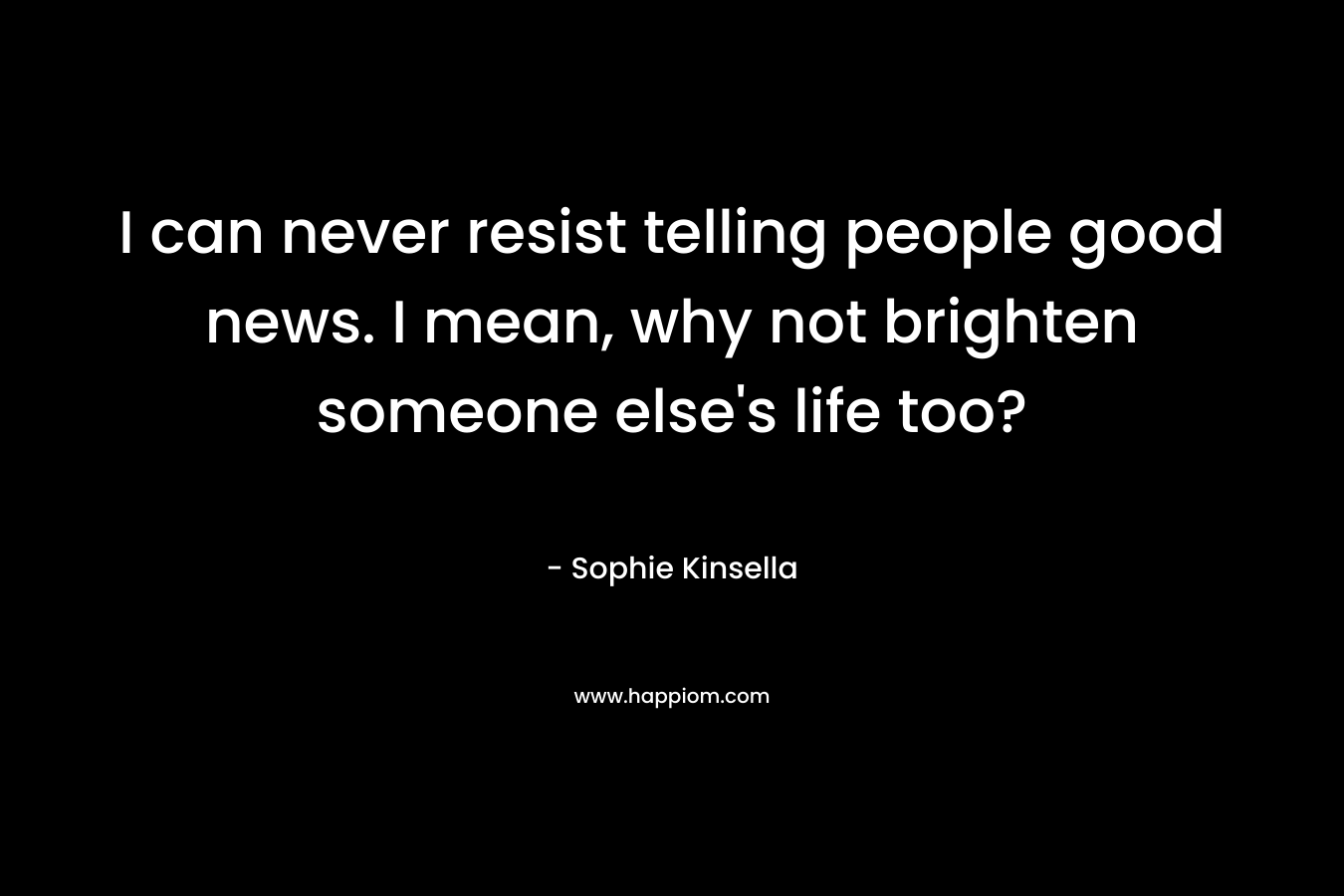 I can never resist telling people good news. I mean, why not brighten someone else’s life too? – Sophie Kinsella