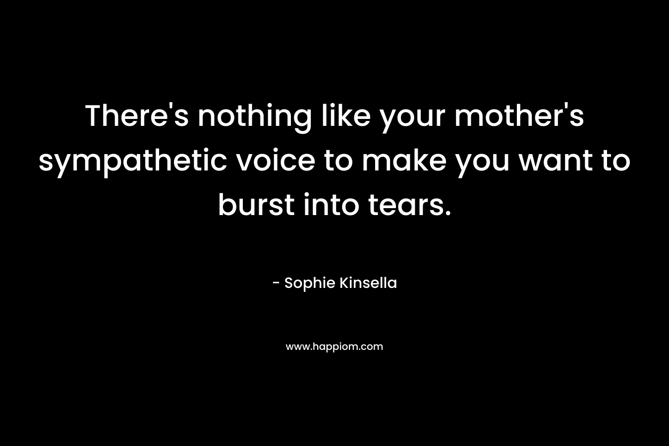 There’s nothing like your mother’s sympathetic voice to make you want to burst into tears. – Sophie Kinsella