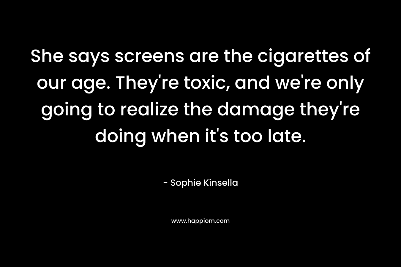 She says screens are the cigarettes of our age. They’re toxic, and we’re only going to realize the damage they’re doing when it’s too late. – Sophie Kinsella