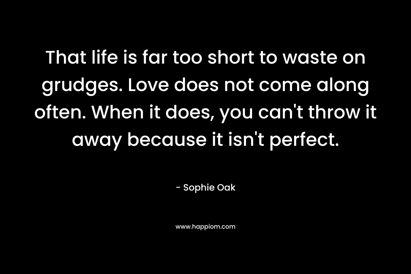 That life is far too short to waste on grudges. Love does not come along often. When it does, you can’t throw it away because it isn’t perfect. – Sophie Oak