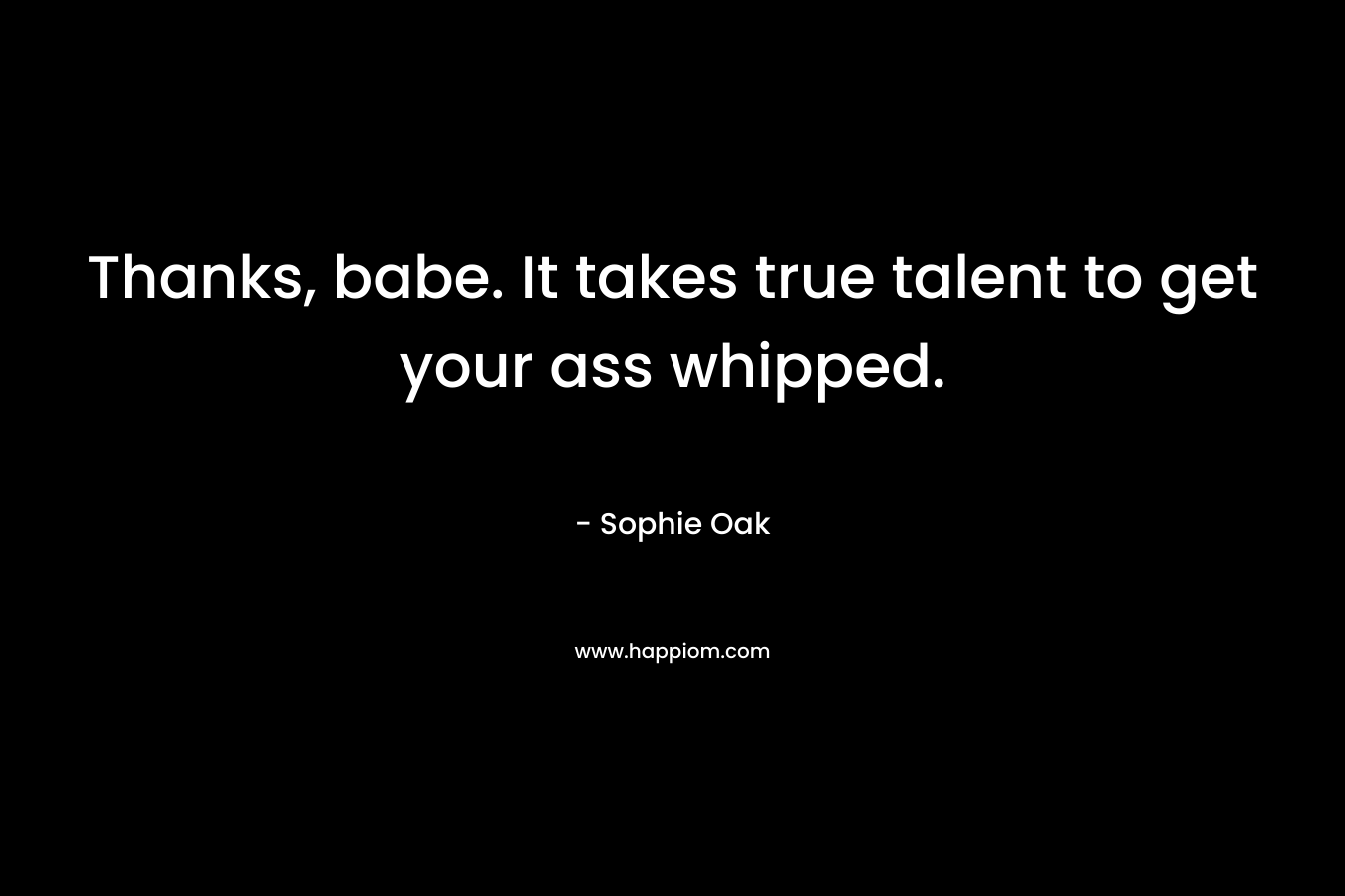 Thanks, babe. It takes true talent to get your ass whipped.