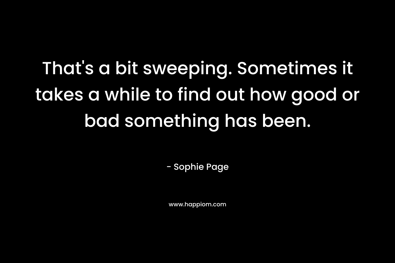 That’s a bit sweeping. Sometimes it takes a while to find out how good or bad something has been. – Sophie Page