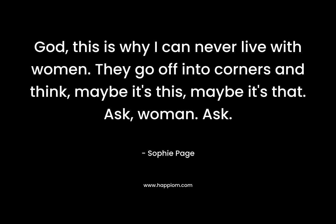 God, this is why I can never live with women. They go off into corners and think, maybe it’s this, maybe it’s that. Ask, woman. Ask. – Sophie Page