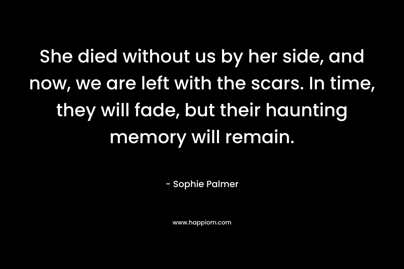 She died without us by her side, and now, we are left with the scars. In time, they will fade, but their haunting memory will remain. – Sophie Palmer
