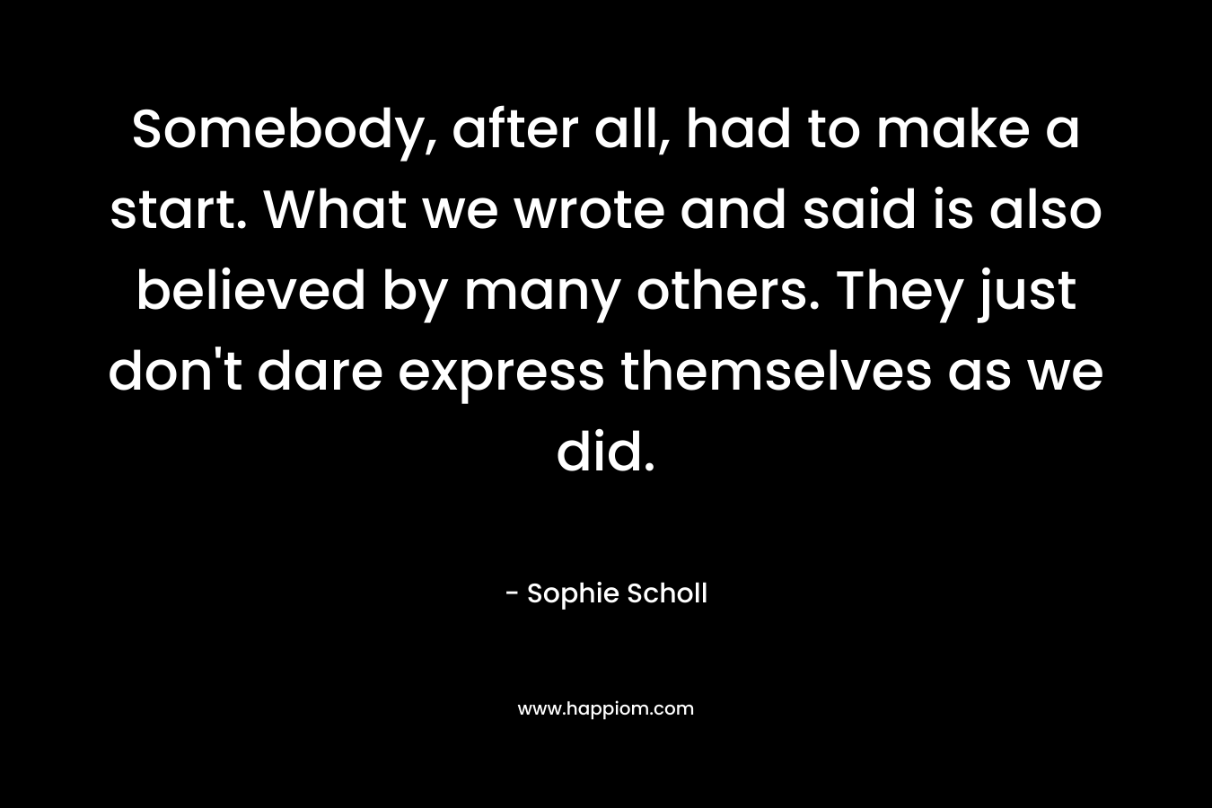 Somebody, after all, had to make a start. What we wrote and said is also believed by many others. They just don’t dare express themselves as we did. – Sophie Scholl