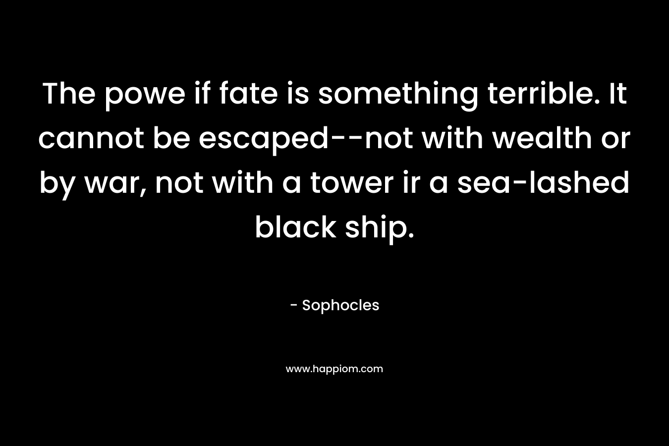 The powe if fate is something terrible. It cannot be escaped–not with wealth or by war, not with a tower ir a sea-lashed black ship. – Sophocles