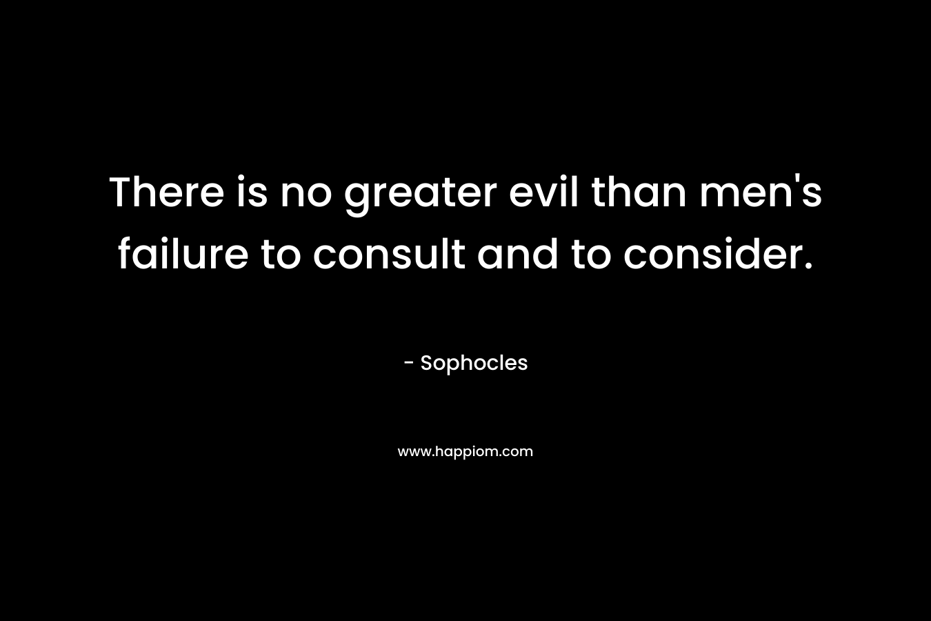 There is no greater evil than men’s failure to consult and to consider. – Sophocles
