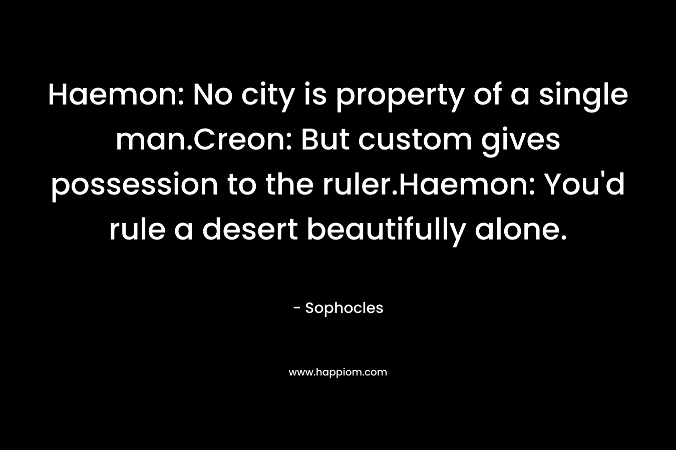 Haemon: No city is property of a single man.Creon: But custom gives possession to the ruler.Haemon: You'd rule a desert beautifully alone.