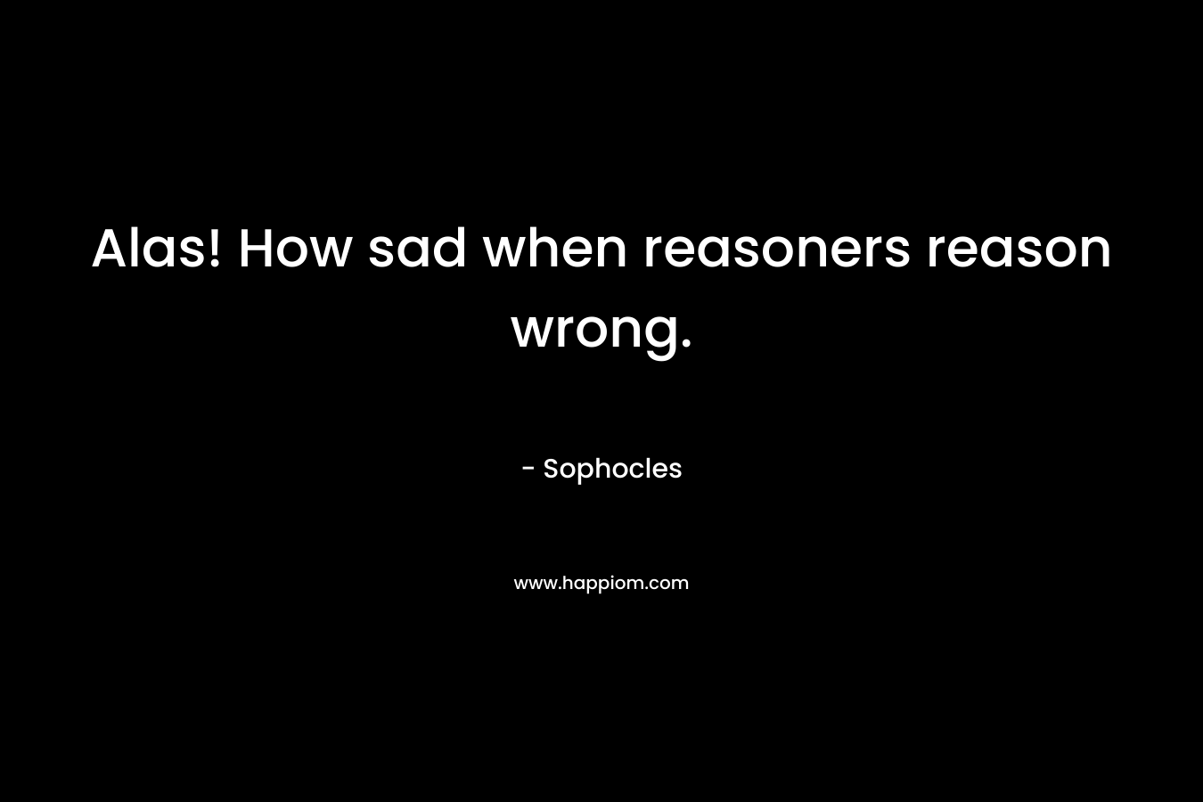 Alas! How sad when reasoners reason wrong. – Sophocles