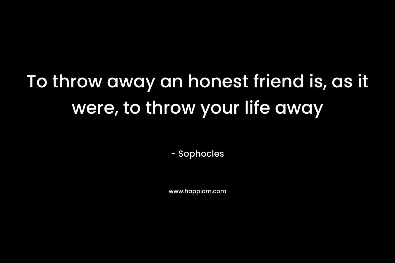 To throw away an honest friend is, as it were, to throw your life away