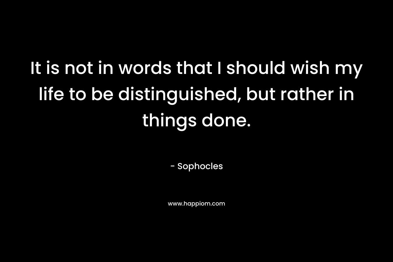 It is not in words that I should wish my life to be distinguished, but rather in things done. – Sophocles
