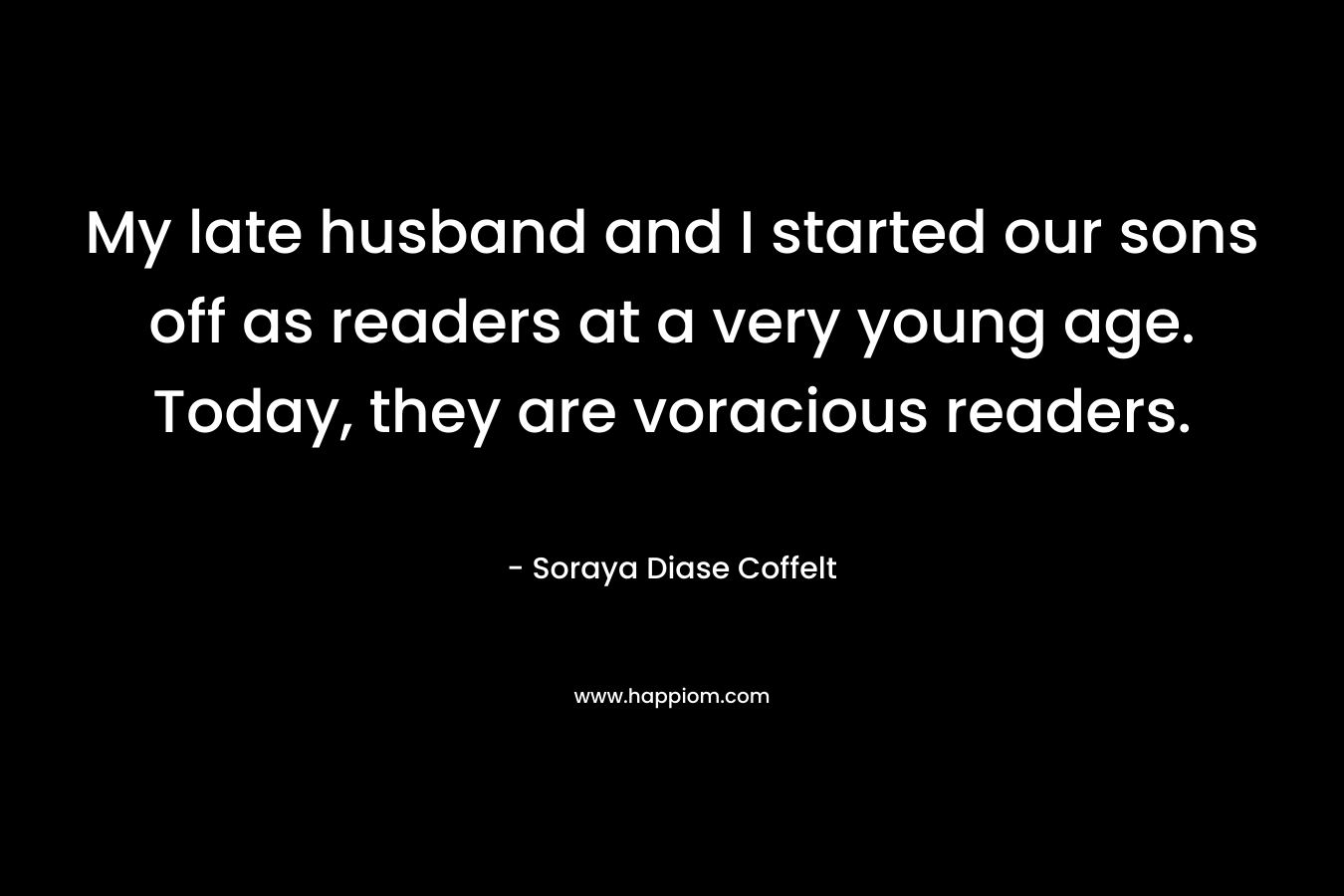My late husband and I started our sons off as readers at a very young age. Today, they are voracious readers. – Soraya Diase Coffelt