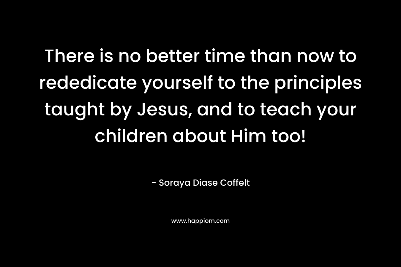 There is no better time than now to rededicate yourself to the principles taught by Jesus, and to teach your children about Him too! – Soraya Diase Coffelt