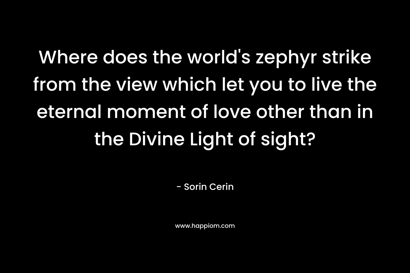 Where does the world’s zephyr strike from the view which let you to live the eternal moment of love other than in the Divine Light of sight? – Sorin Cerin