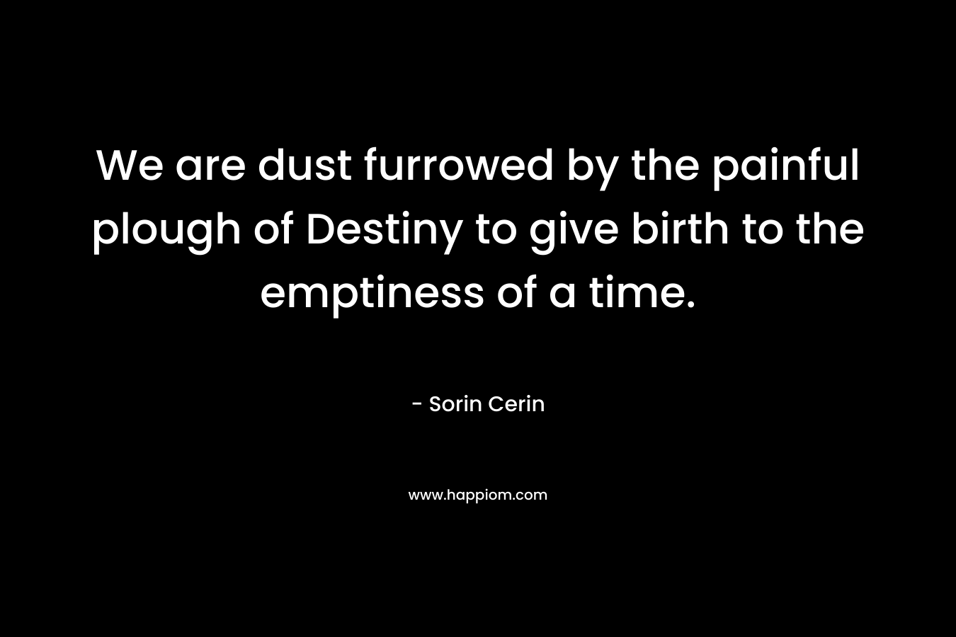 We are dust furrowed by the painful plough of Destiny to give birth to the emptiness of a time. – Sorin Cerin