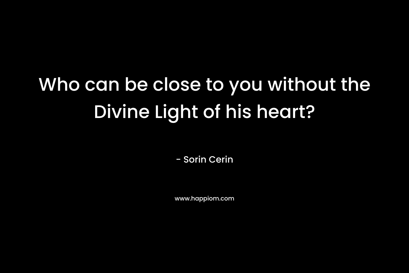 Who can be close to you without the Divine Light of his heart?