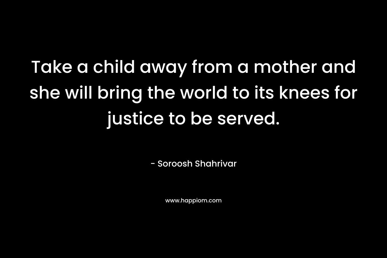 Take a child away from a mother and she will bring the world to its knees for justice to be served. – Soroosh Shahrivar