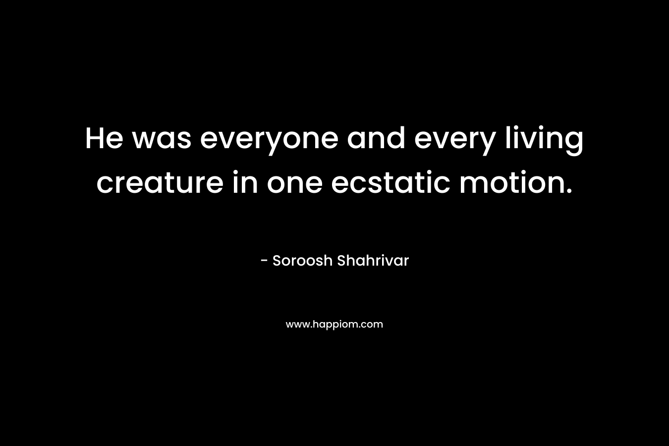 He was everyone and every living creature in one ecstatic motion. – Soroosh Shahrivar
