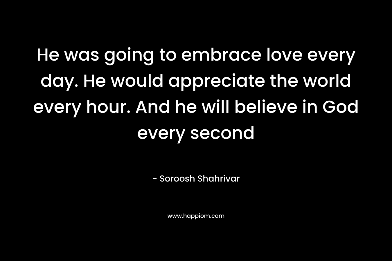 He was going to embrace love every day. He would appreciate the world every hour. And he will believe in God every second